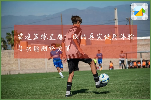 雷速篮球直播:我的真实使用体验与功能测评分享