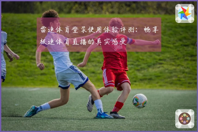 雷速体育登录使用体验评测：畅享极速体育直播的真实感受