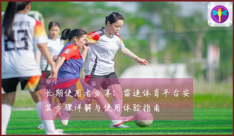长期使用者分享：雷速体育平台安装步骤详解与使用体验指南