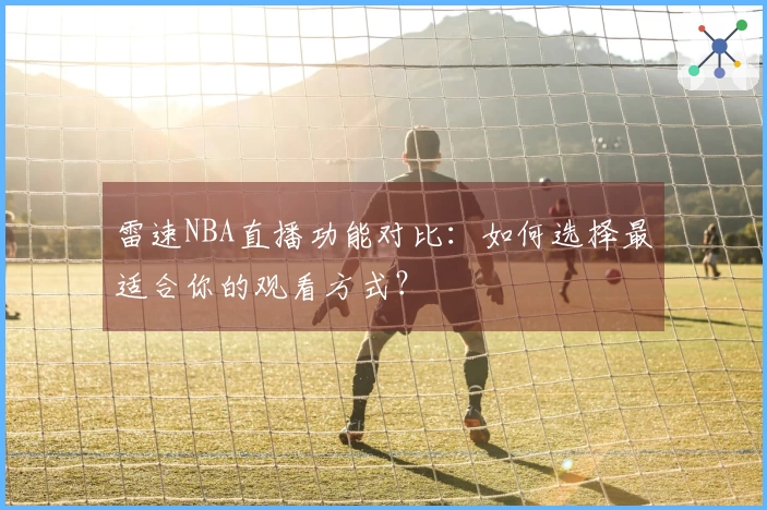 雷速NBA直播功能对比：如何选择最适合你的观看方式？